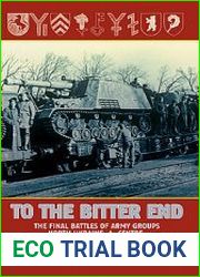 To the Bitter End The Final Battles of Army Groups, North Ukraine, A, Centre, Eastern Front 1944-1945