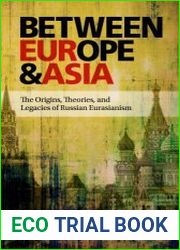 Between Europe and Asia The Origins, Theories, and Legacies of Russian Eurasianism