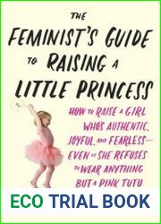 The Feminist|s Guide to Raising a Little Princess How to Raise a Girl Who|s Authentic, Joyful, and Fearless — Even If She Refuses to Wear Anything but a Pink Tutu