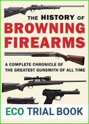 The History of Browning Firearms A Complete Chronicle of the Greatest Gunsmith of All Time