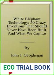 White Elephant Technology: 50 Crazy Inventions That Should Never Have Been Built, And What We Can Learn From Them